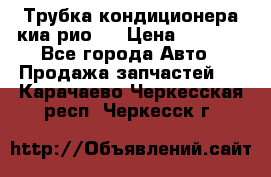 Трубка кондиционера киа рио 3 › Цена ­ 4 500 - Все города Авто » Продажа запчастей   . Карачаево-Черкесская респ.,Черкесск г.